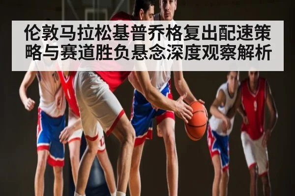 伦敦马拉松基普乔格复出配速策略与赛道胜负悬念深度观察解析